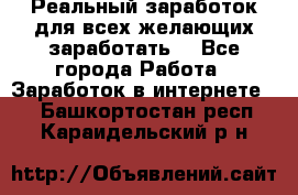 Реальный заработок для всех желающих заработать. - Все города Работа » Заработок в интернете   . Башкортостан респ.,Караидельский р-н